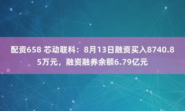 配资658 芯动联科：8月13日融资买入8740.85万元，融资融券余额6.79亿元