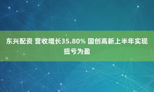 东兴配资 营收增长35.80% 国创高新上半年实现扭亏为盈