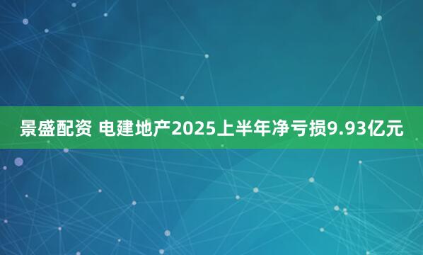 景盛配资 电建地产2025上半年净亏损9.93亿元
