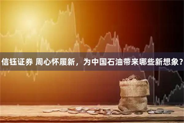 信钰证券 周心怀履新，为中国石油带来哪些新想象？