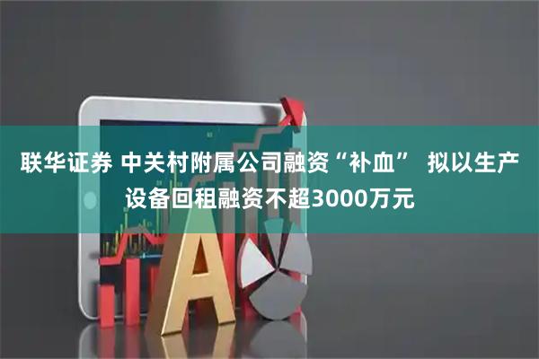 联华证券 中关村附属公司融资“补血”  拟以生产设备回租融资不超3000万元
