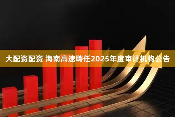 大配资配资 海南高速聘任2025年度审计机构公告