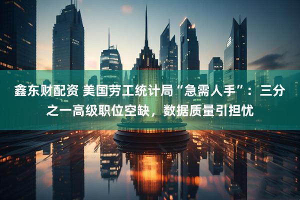 鑫东财配资 美国劳工统计局“急需人手”：三分之一高级职位空缺，数据质量引担忧