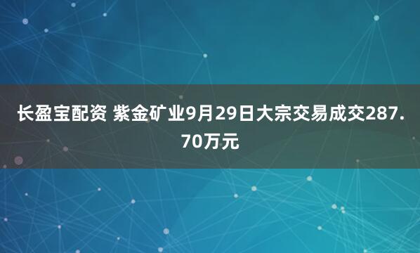 长盈宝配资 紫金矿业9月29日大宗交易成交287.70万元