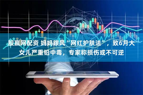 股赢网配资 妈妈跟风“网红护肤法”，致6月大女儿严重铅中毒，专家称损伤或不可逆