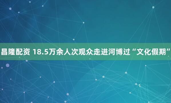 昌隆配资 18.5万余人次观众走进河博过“文化假期”