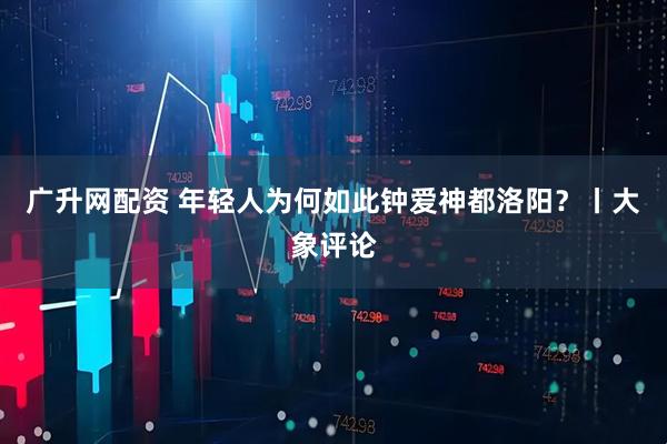 广升网配资 年轻人为何如此钟爱神都洛阳？丨大象评论