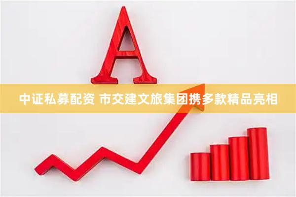 中证私募配资 市交建文旅集团携多款精品亮相