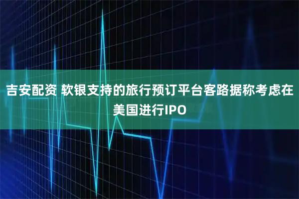 吉安配资 软银支持的旅行预订平台客路据称考虑在美国进行IPO