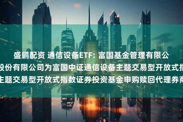 盛鹏配资 通信设备ETF: 富国基金管理有限公司关于新增中国国际金融股份有限公司为富国中证通信设备主题交易型开放式指数证券投资基金申购赎回代理券商的公告