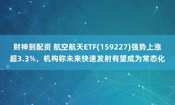 财神到配资 航空航天ETF(159227)强势上涨超3.3%，机构称未来快速发射有望成为常态化