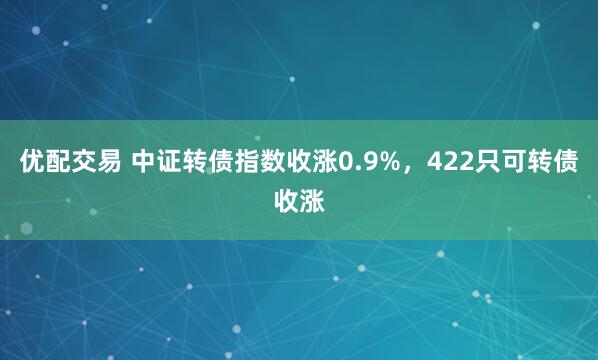 优配交易 中证转债指数收涨0.9%，422只可转债收涨