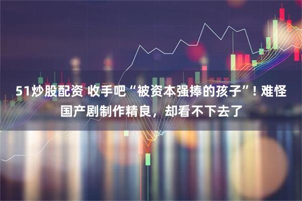 51炒股配资 收手吧“被资本强捧的孩子”! 难怪国产剧制作精良，却看不下去了
