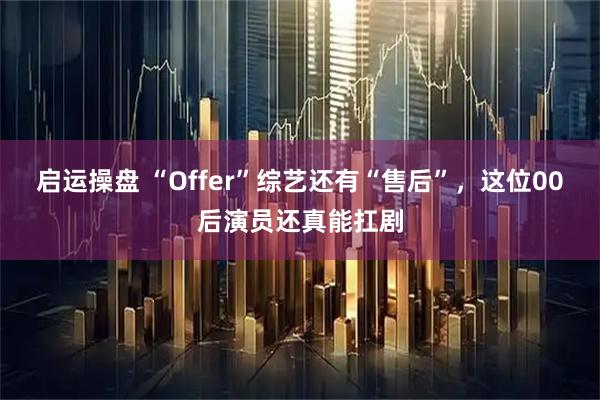 启运操盘 “Offer”综艺还有“售后”，这位00后演员还真能扛剧
