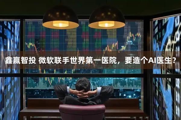 鑫赢智投 微软联手世界第一医院，要造个AI医生？