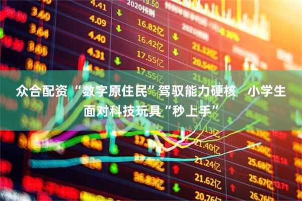 众合配资 “数字原住民”驾驭能力硬核   小学生面对科技玩具“秒上手”